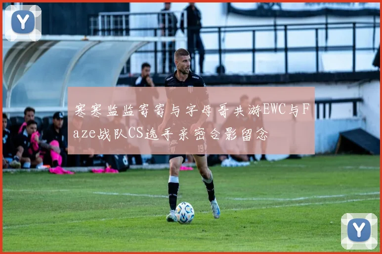 寒寒监监寄寄与字母哥共游EWC与Faze战队CS选手亲密合影留念