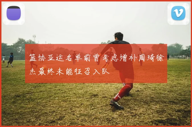 篮协亚运名单前曾考虑增补周琦徐杰最终未能征召入队