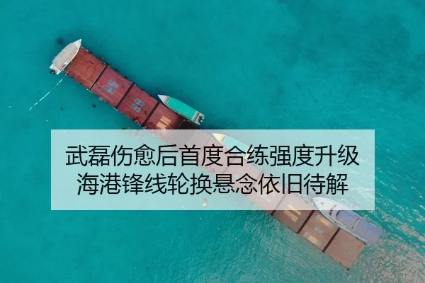 武磊伤愈后首度合练强度升级 海港锋线轮换悬念依旧待解