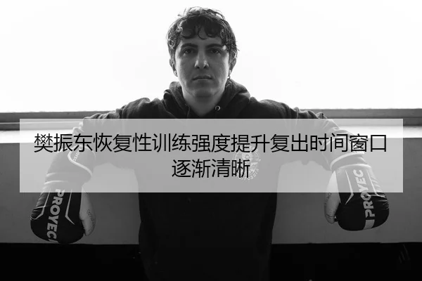 樊振东恢复性训练强度提升复出时间窗口逐渐清晰